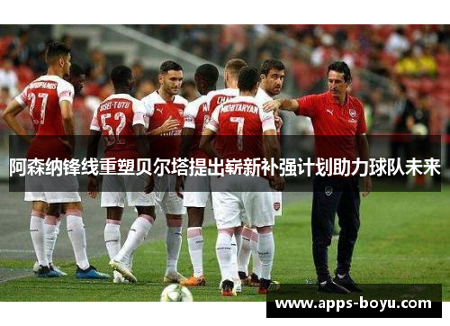 阿森纳锋线重塑贝尔塔提出崭新补强计划助力球队未来