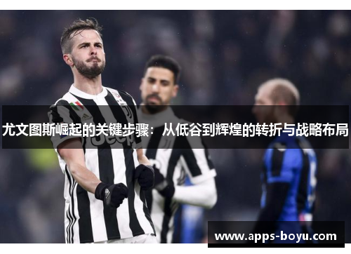 尤文图斯崛起的关键步骤：从低谷到辉煌的转折与战略布局