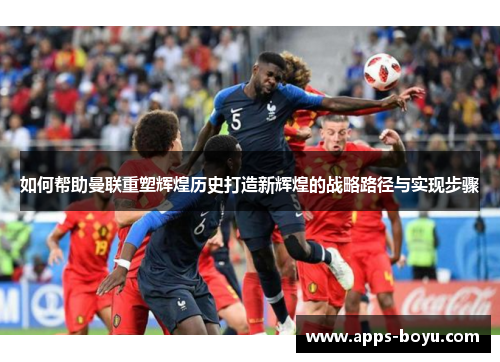 如何帮助曼联重塑辉煌历史打造新辉煌的战略路径与实现步骤