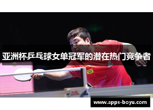 亚洲杯乒乓球女单冠军的潜在热门竞争者